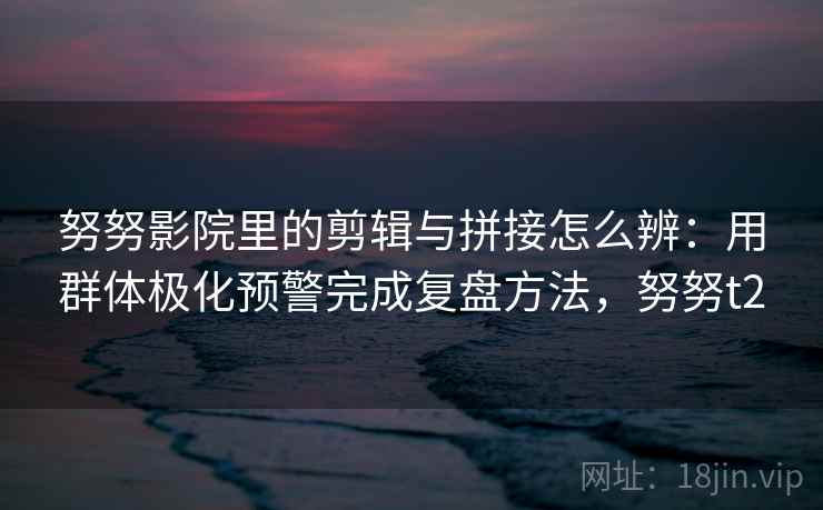 努努影院里的剪辑与拼接怎么辨：用群体极化预警完成复盘方法，努努t2