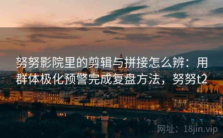 努努影院里的剪辑与拼接怎么辨：用群体极化预警完成复盘方法，努努t2
