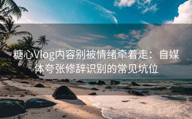 糖心Vlog内容别被情绪牵着走：自媒体夸张修辞识别的常见坑位