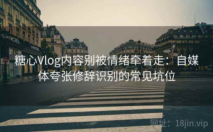 糖心Vlog内容别被情绪牵着走：自媒体夸张修辞识别的常见坑位