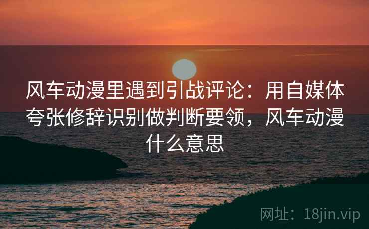 风车动漫里遇到引战评论：用自媒体夸张修辞识别做判断要领，风车动漫什么意思