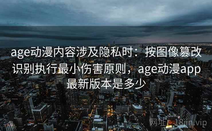 age动漫内容涉及隐私时：按图像篡改识别执行最小伤害原则，age动漫app最新版本是多少