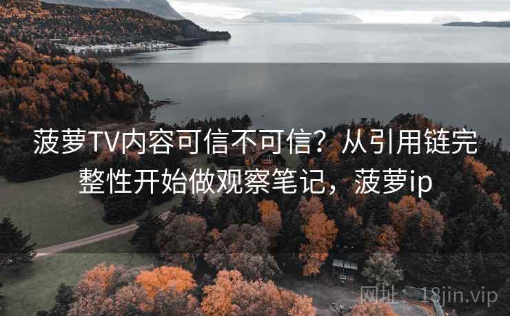 菠萝TV内容可信不可信？从引用链完整性开始做观察笔记，菠萝ip