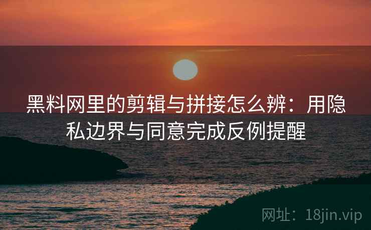 黑料网里的剪辑与拼接怎么辨：用隐私边界与同意完成反例提醒
