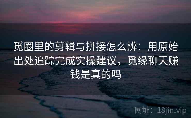 觅圈里的剪辑与拼接怎么辨：用原始出处追踪完成实操建议，觅缘聊天赚钱是真的吗