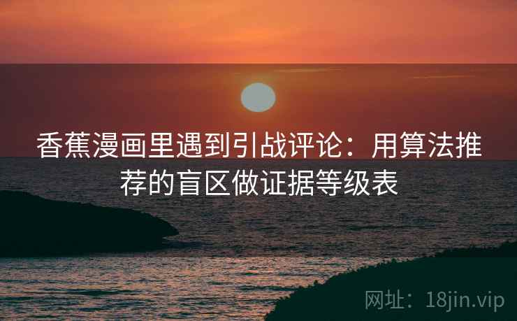 香蕉漫画里遇到引战评论:用算法推荐的盲区做证据等级表 香蕉漫画里遇到引战评论:用算法推荐的盲区做证据等级表