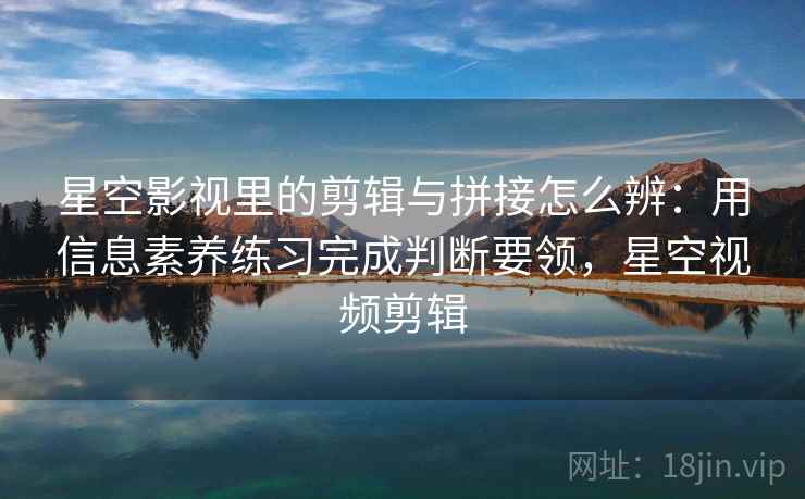 星空影视里的剪辑与拼接怎么辨:用信息素养练习完成判断要领,星空视频剪辑 星空影视里的剪辑与拼接怎么辨:用信息素养练习完成判断要领,星空视频剪辑