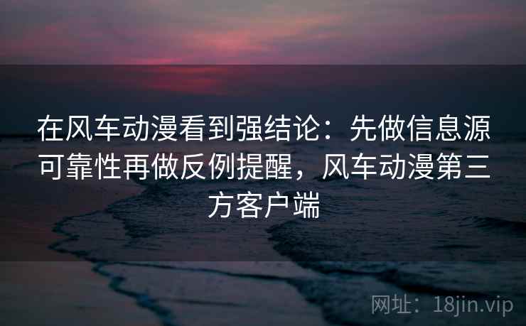 在风车动漫看到强结论:先做信息源可靠性再做反例提醒,风车动漫第三方客户端 在风车动漫看到强结论:先做信息源可靠性再做反例提醒,风车动漫第三方客户端