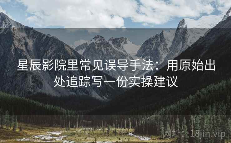 星辰影院里常见误导手法:用原始出处追踪写一份实操建议 星辰影院里常见误导手法:用原始出处追踪写一份实操建议