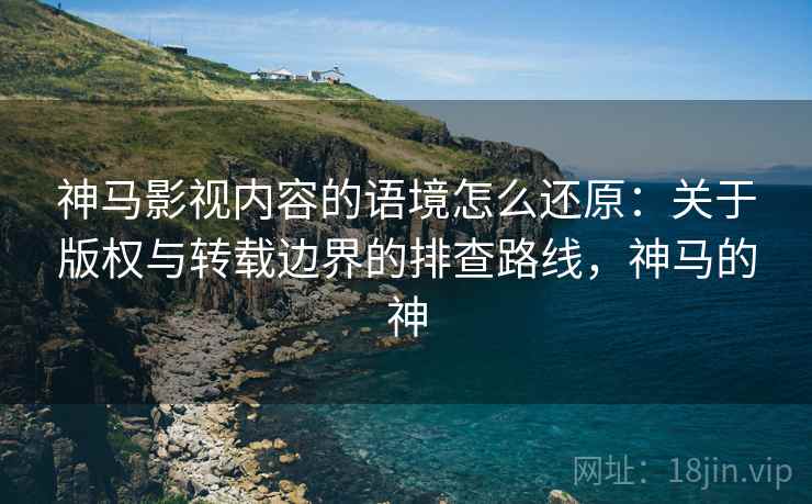 神马影视内容的语境怎么还原：关于版权与转载边界的排查路线，神马的神