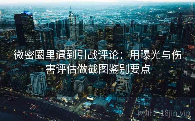 微密圈里遇到引战评论：用曝光与伤害评估做截图鉴别要点
