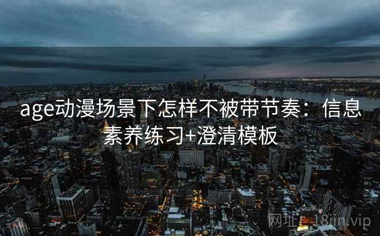 age动漫场景下怎样不被带节奏：信息素养练习+澄清模板