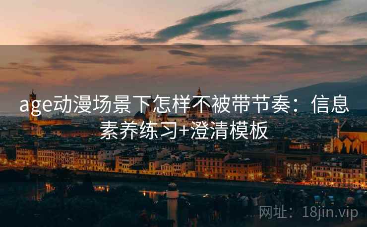 age动漫场景下怎样不被带节奏：信息素养练习+澄清模板