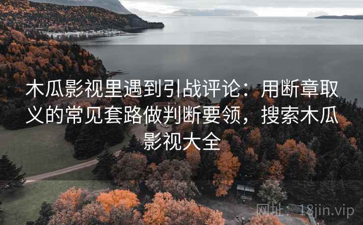 木瓜影视里遇到引战评论：用断章取义的常见套路做判断要领，搜索木瓜影视大全