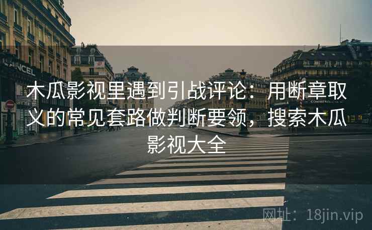 木瓜影视里遇到引战评论：用断章取义的常见套路做判断要领，搜索木瓜影视大全
