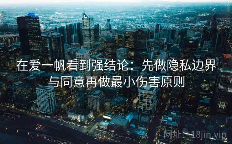 在爱一帆看到强结论：先做隐私边界与同意再做最小伤害原则