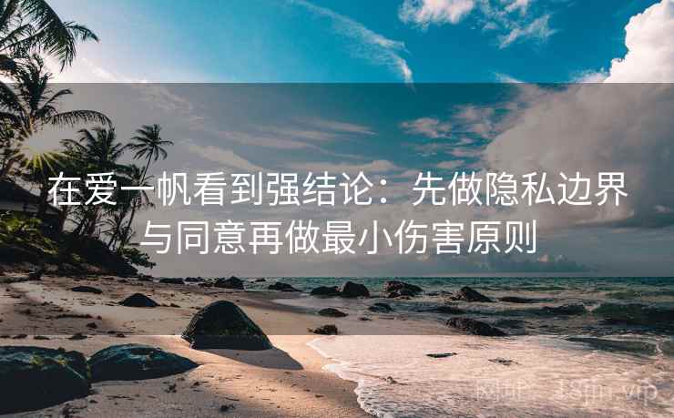 在爱一帆看到强结论：先做隐私边界与同意再做最小伤害原则
