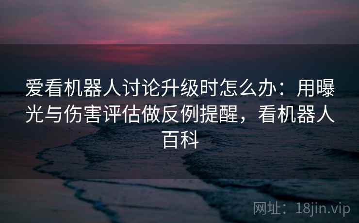 爱看机器人讨论升级时怎么办：用曝光与伤害评估做反例提醒，看机器人百科