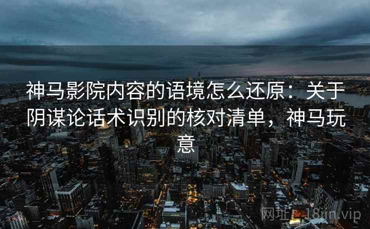 神马影院内容的语境怎么还原：关于阴谋论话术识别的核对清单，神马玩意