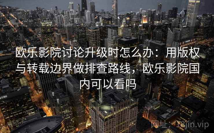 欧乐影院讨论升级时怎么办：用版权与转载边界做排查路线，欧乐影院国内可以看吗