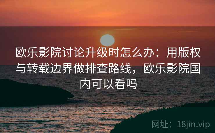 欧乐影院讨论升级时怎么办：用版权与转载边界做排查路线，欧乐影院国内可以看吗