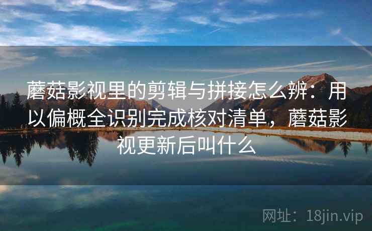蘑菇影视里的剪辑与拼接怎么辨：用以偏概全识别完成核对清单，蘑菇影视更新后叫什么