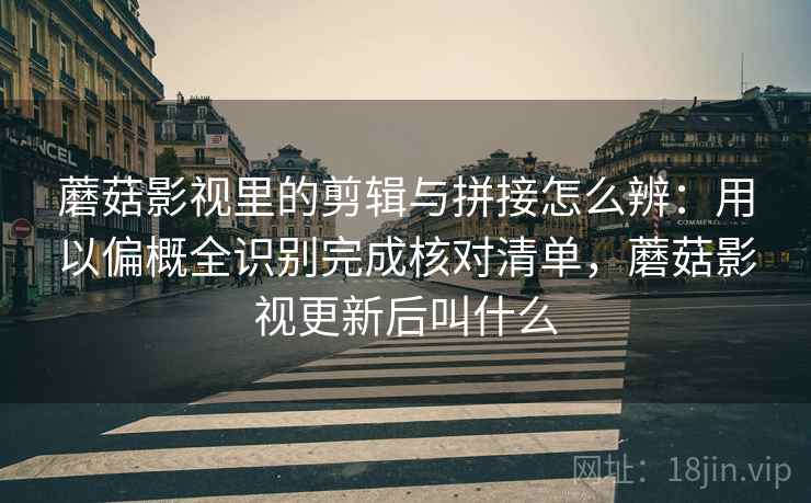 蘑菇影视里的剪辑与拼接怎么辨：用以偏概全识别完成核对清单，蘑菇影视更新后叫什么
