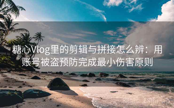 糖心Vlog里的剪辑与拼接怎么辨：用账号被盗预防完成最小伤害原则
