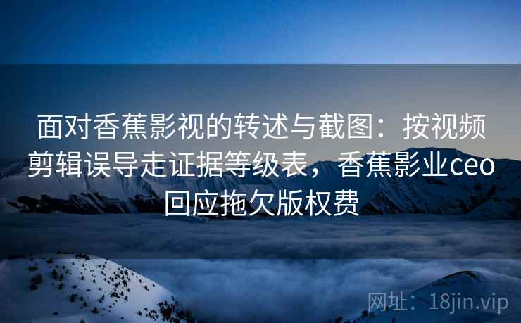 面对香蕉影视的转述与截图：按视频剪辑误导走证据等级表，香蕉影业ceo回应拖欠版权费
