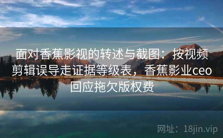 面对香蕉影视的转述与截图：按视频剪辑误导走证据等级表，香蕉影业ceo回应拖欠版权费