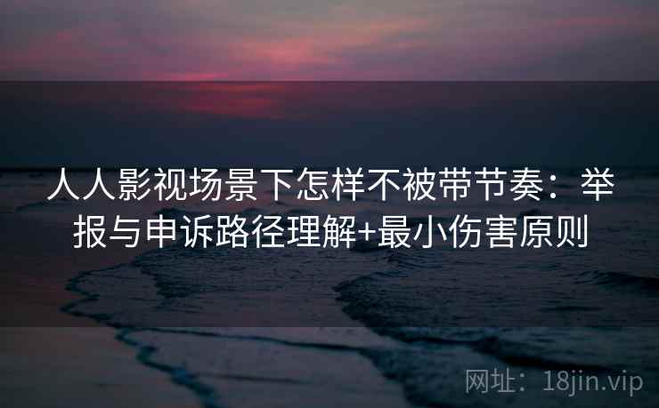 人人影视场景下怎样不被带节奏：举报与申诉路径理解+最小伤害原则