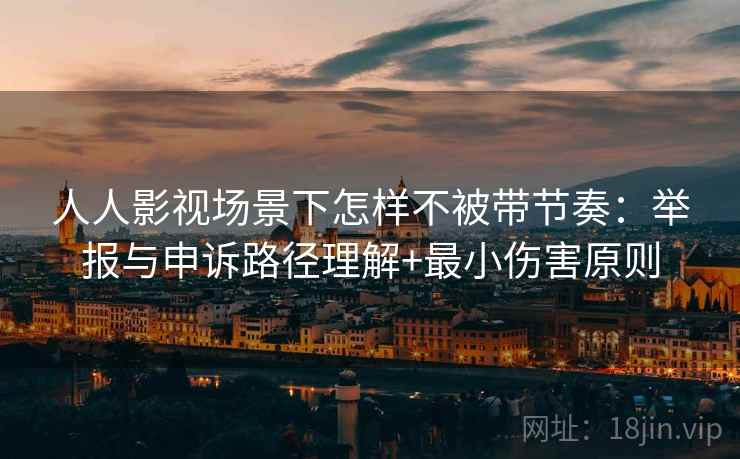 人人影视场景下怎样不被带节奏：举报与申诉路径理解+最小伤害原则
