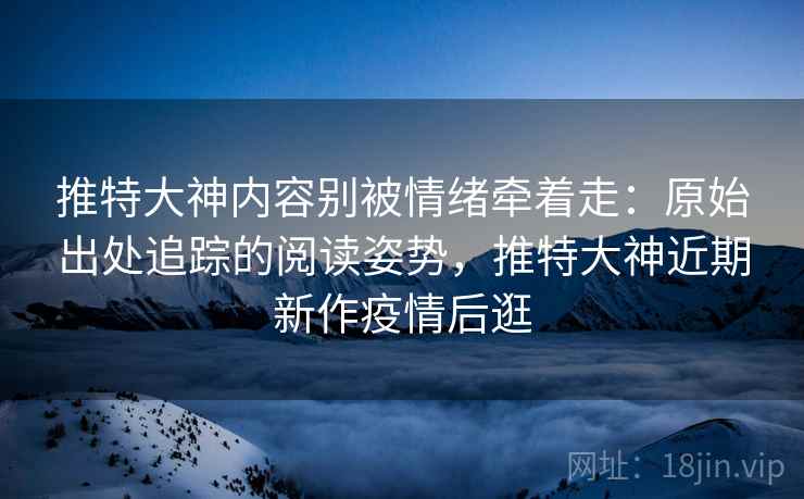 推特大神内容别被情绪牵着走：原始出处追踪的阅读姿势，推特大神近期新作疫情后逛