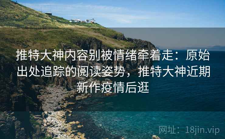推特大神内容别被情绪牵着走：原始出处追踪的阅读姿势，推特大神近期新作疫情后逛