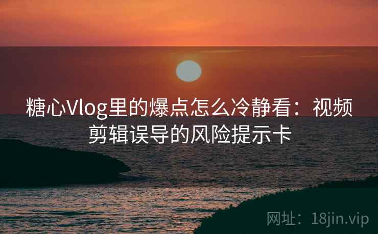 糖心Vlog里的爆点怎么冷静看：视频剪辑误导的风险提示卡