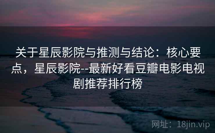 关于星辰影院与推测与结论：核心要点，星辰影院--最新好看豆瓣电影电视剧推荐排行榜