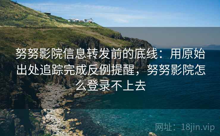 努努影院信息转发前的底线：用原始出处追踪完成反例提醒，努努影院怎么登录不上去