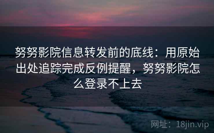 努努影院信息转发前的底线：用原始出处追踪完成反例提醒，努努影院怎么登录不上去