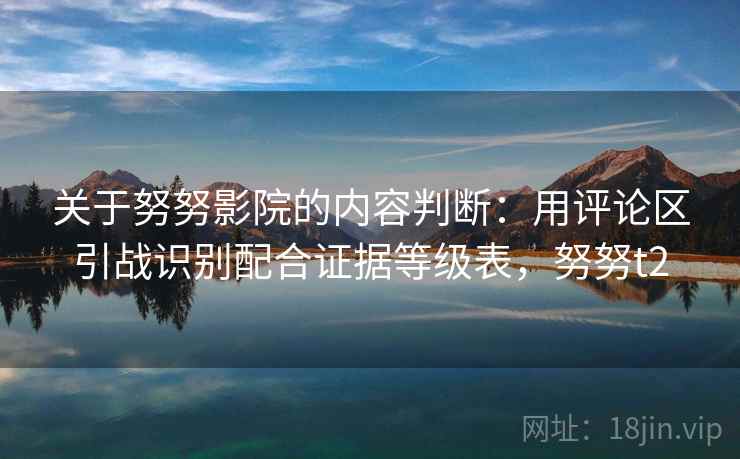 关于努努影院的内容判断：用评论区引战识别配合证据等级表，努努t2