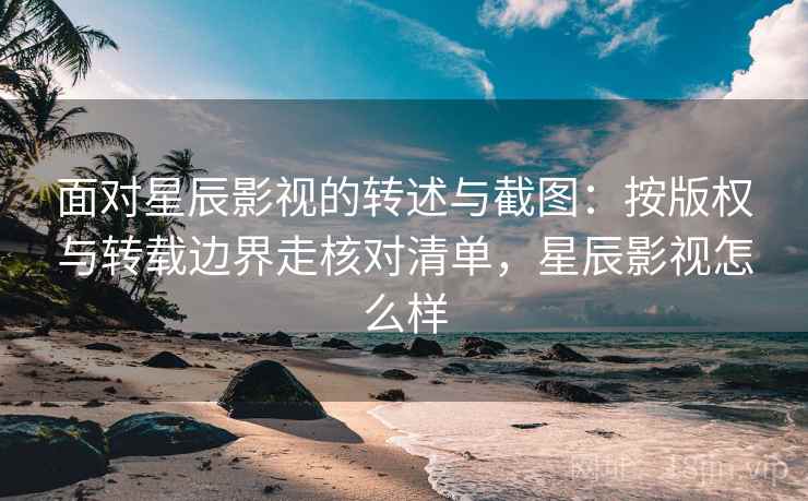 面对星辰影视的转述与截图：按版权与转载边界走核对清单，星辰影视怎么样