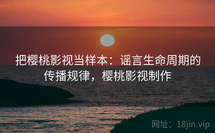 把樱桃影视当样本：谣言生命周期的传播规律，樱桃影视制作