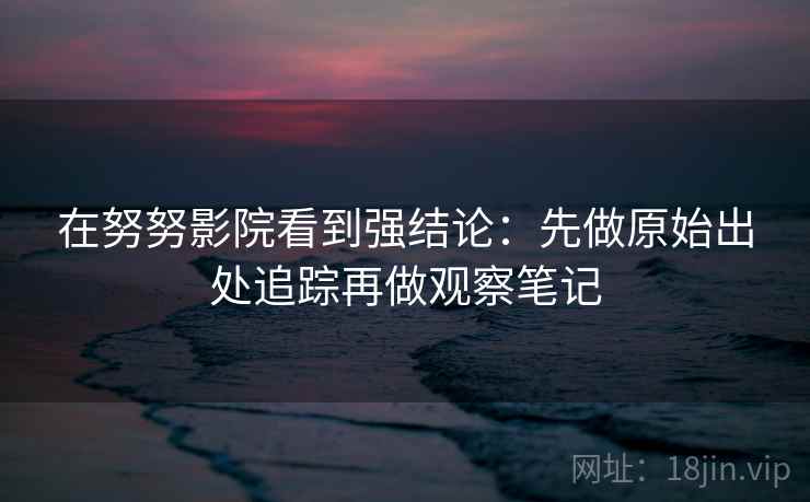 在努努影院看到强结论：先做原始出处追踪再做观察笔记