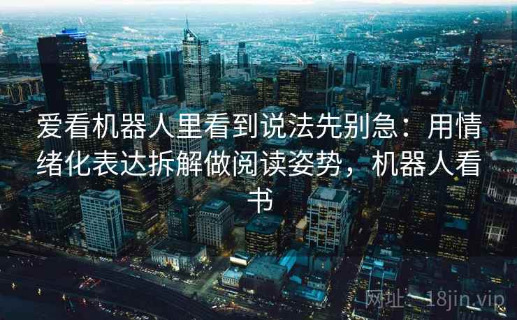 爱看机器人里看到说法先别急：用情绪化表达拆解做阅读姿势，机器人看书