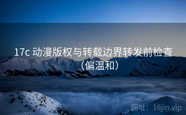 17c 动漫版权与转载边界转发前检查（偏温和）