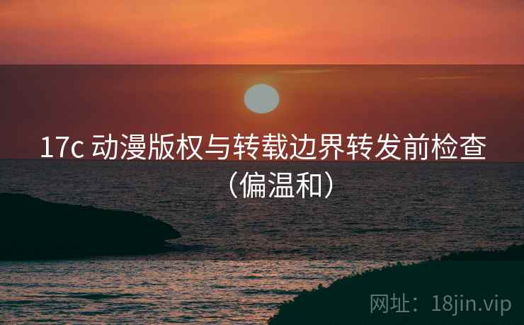 17c 动漫版权与转载边界转发前检查（偏温和）