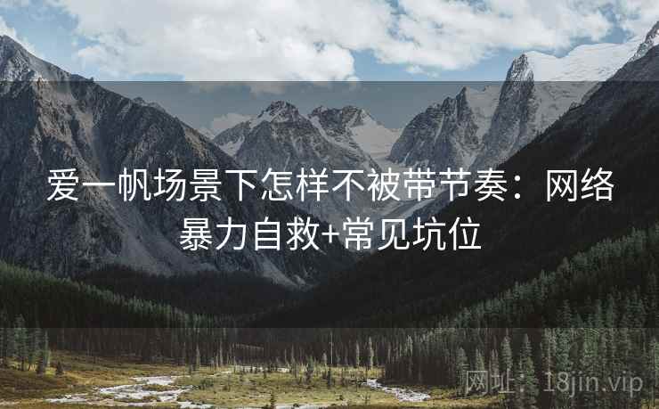 爱一帆场景下怎样不被带节奏：网络暴力自救+常见坑位