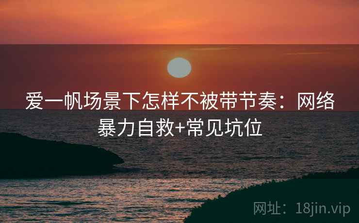 爱一帆场景下怎样不被带节奏：网络暴力自救+常见坑位