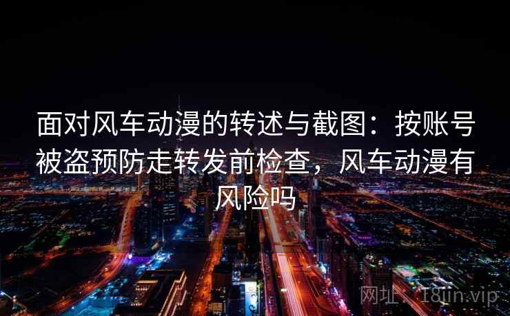 面对风车动漫的转述与截图:按账号被盗预防走转发前检查,风车动漫有风险吗 面对风车动漫的转述与截图:按账号被盗预防走转发前检查,风车动漫有风险吗