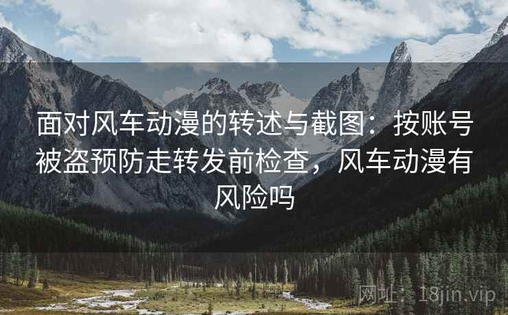面对风车动漫的转述与截图:按账号被盗预防走转发前检查,风车动漫有风险吗 面对风车动漫的转述与截图:按账号被盗预防走转发前检查,风车动漫有风险吗