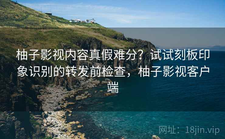 柚子影视内容真假难分?试试刻板印象识别的转发前检查,柚子影视客户端 柚子影视内容真假难分?试试刻板印象识别的转发前检查,柚子影视客户端